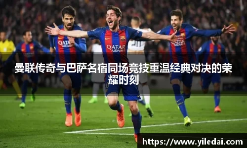 曼联传奇与巴萨名宿同场竞技重温经典对决的荣耀时刻