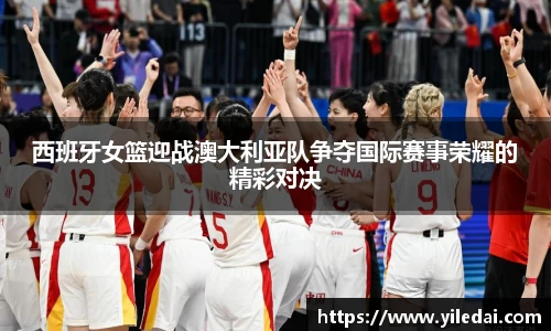 西班牙女篮迎战澳大利亚队争夺国际赛事荣耀的精彩对决