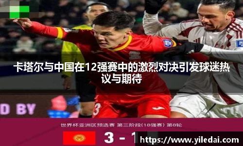 卡塔尔与中国在12强赛中的激烈对决引发球迷热议与期待